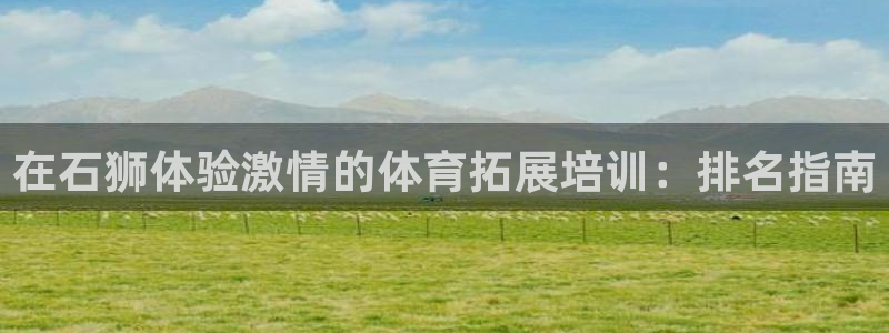 尊龙Ag：在石狮体验激情的体育拓展培训：排名指南